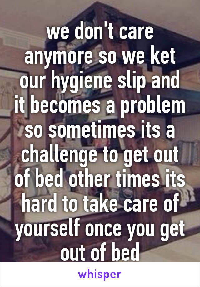 we don't care anymore so we ket our hygiene slip and it becomes a problem so sometimes its a challenge to get out of bed other times its hard to take care of yourself once you get out of bed