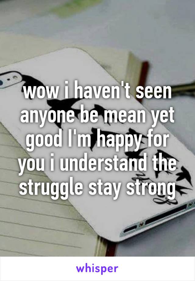 wow i haven't seen anyone be mean yet good I'm happy for you i understand the struggle stay strong