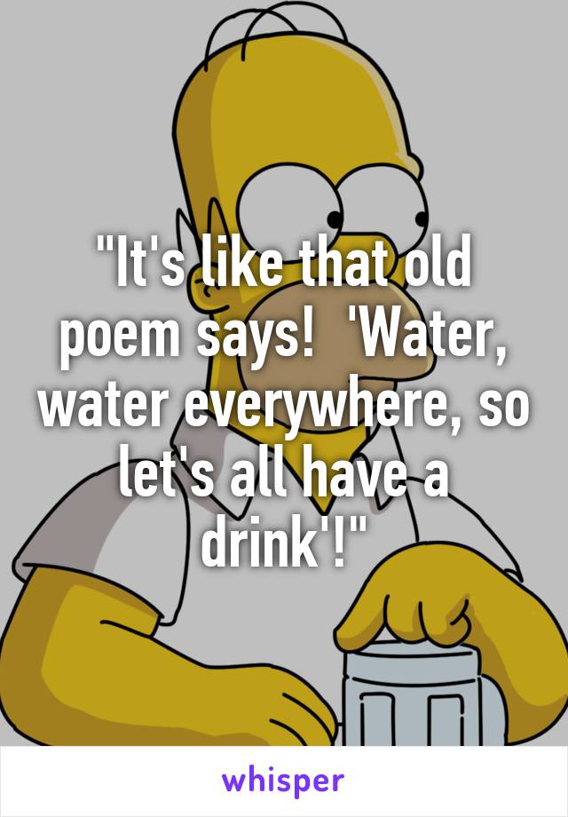 "It's like that old poem says!  'Water, water everywhere, so let's all have a drink'!"