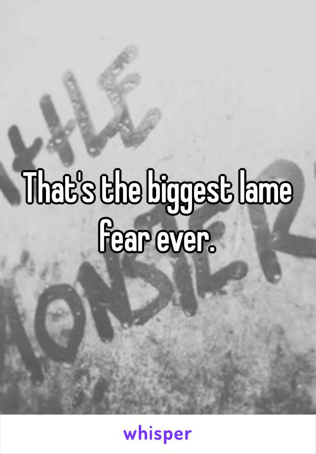 That's the biggest lame fear ever. 