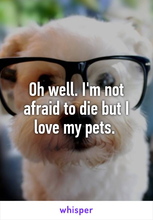 Oh well. I'm not afraid to die but I love my pets. 