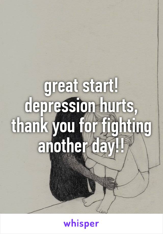 great start! depression hurts, thank you for fighting another day!!