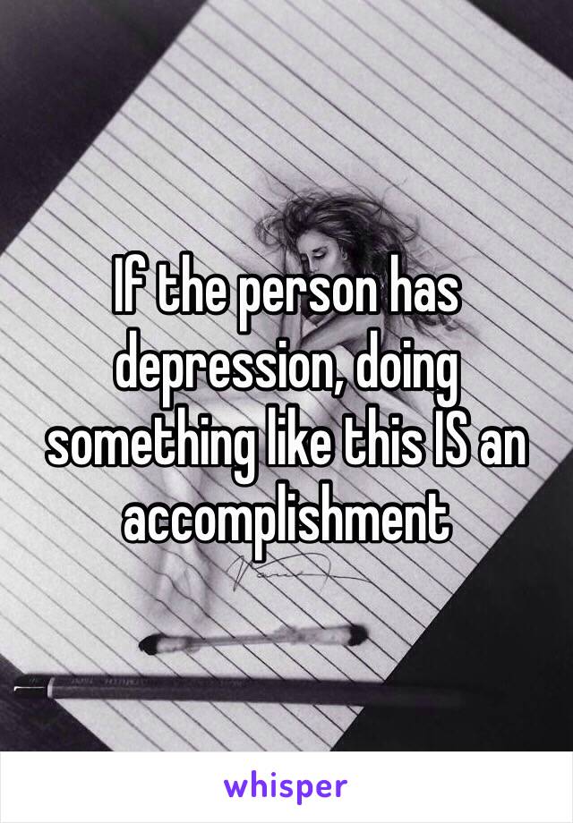 If the person has depression, doing something like this IS an accomplishment