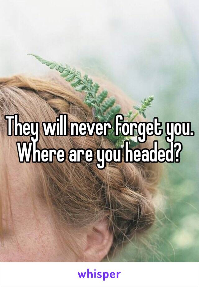 They will never forget you. Where are you headed?