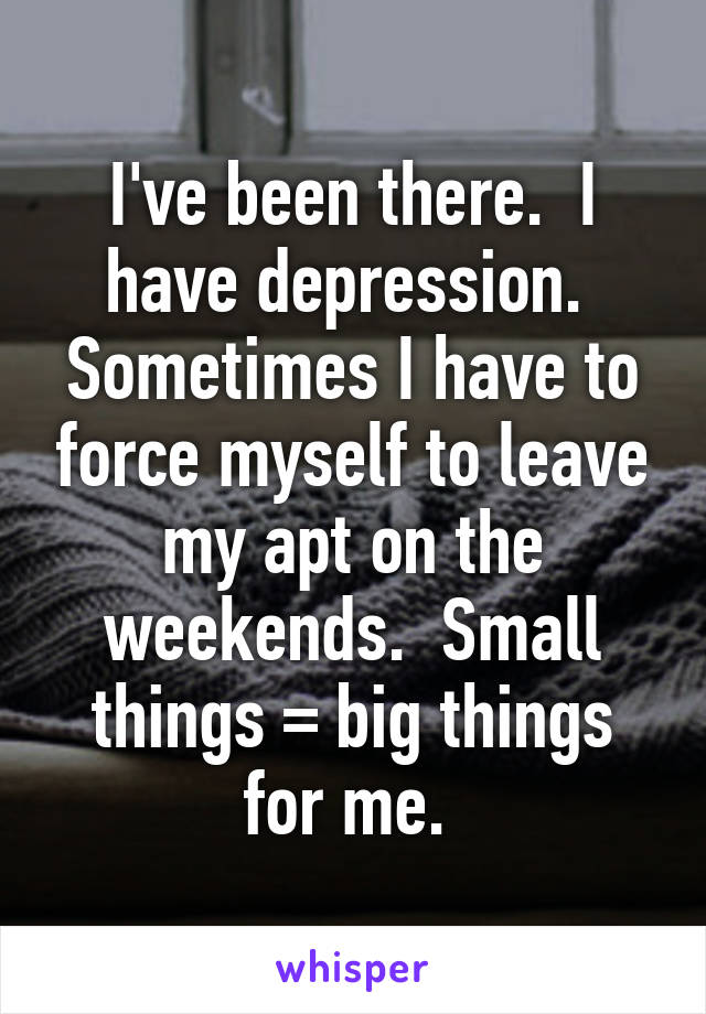 I've been there.  I have depression.  Sometimes I have to force myself to leave my apt on the weekends.  Small things = big things for me. 