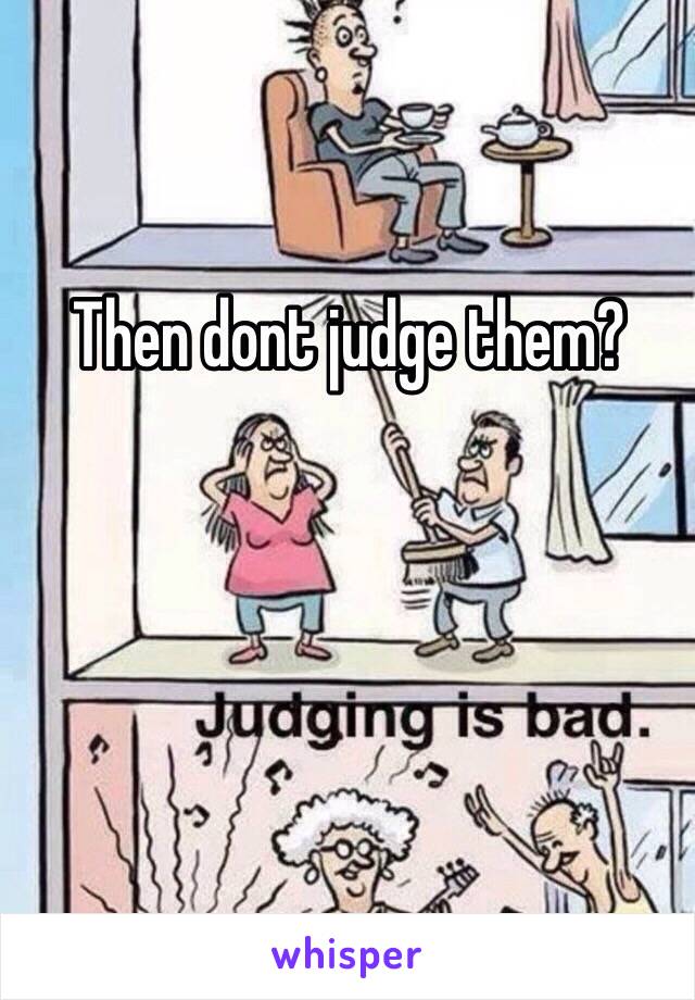 Then dont judge them? 