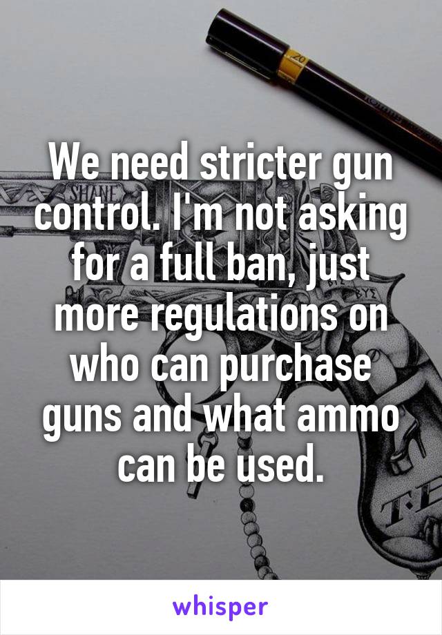 We need stricter gun control. I'm not asking for a full ban, just more regulations on who can purchase guns and what ammo can be used.