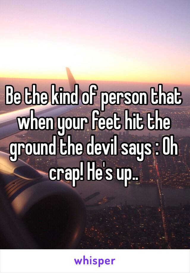 Be the kind of person that when your feet hit the ground the devil says : Oh crap! He's up..