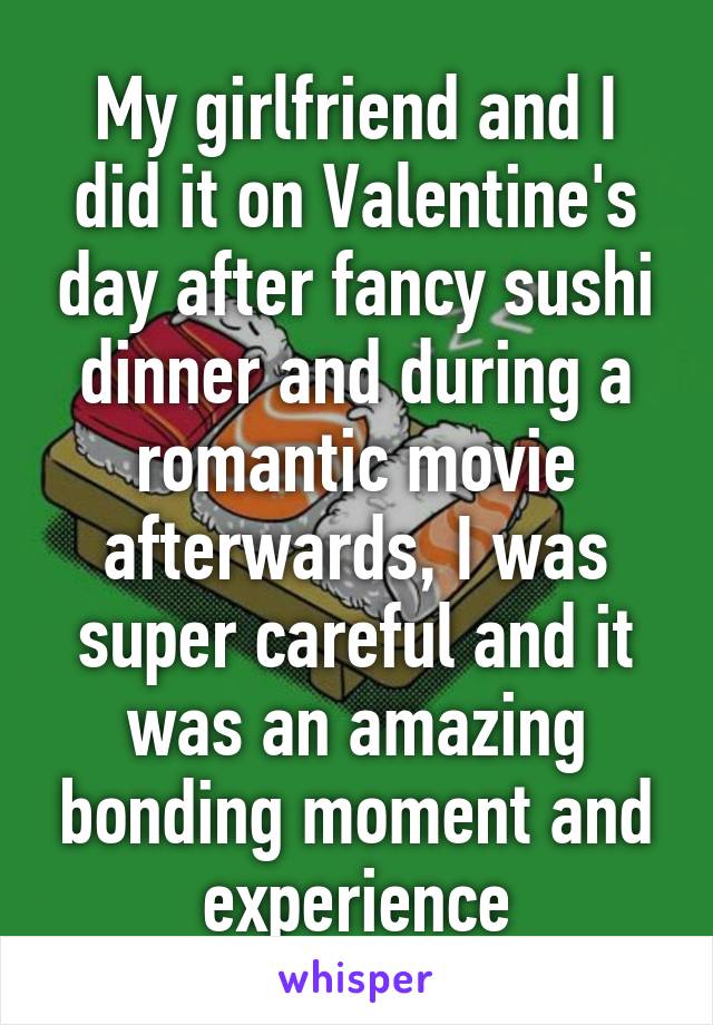 My girlfriend and I did it on Valentine's day after fancy sushi dinner and during a romantic movie afterwards, I was super careful and it was an amazing bonding moment and experience