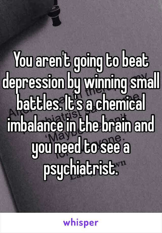 You aren't going to beat depression by winning small battles. It's a chemical imbalance in the brain and you need to see a psychiatrist.