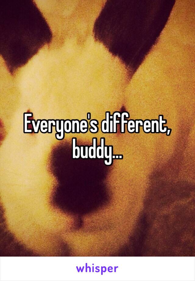 Everyone's different, buddy...