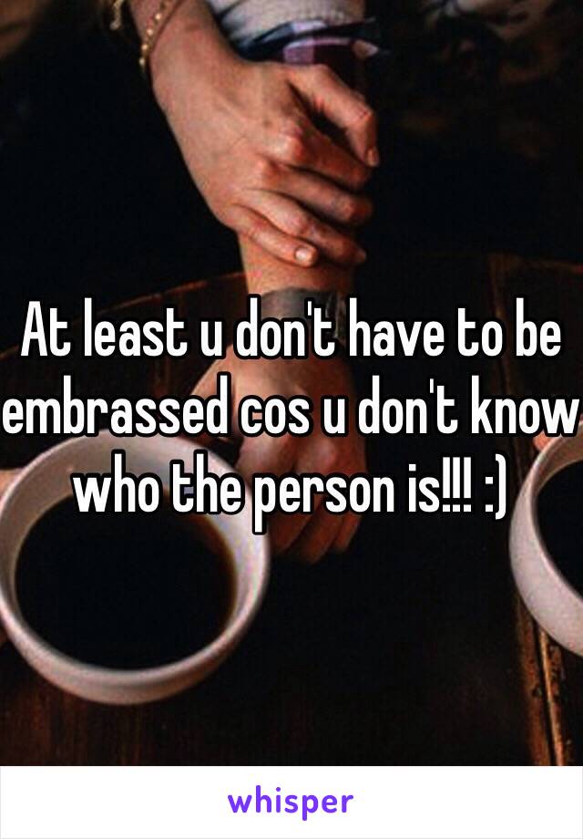 At least u don't have to be embrassed cos u don't know who the person is!!! :)