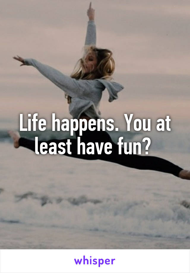 Life happens. You at least have fun? 