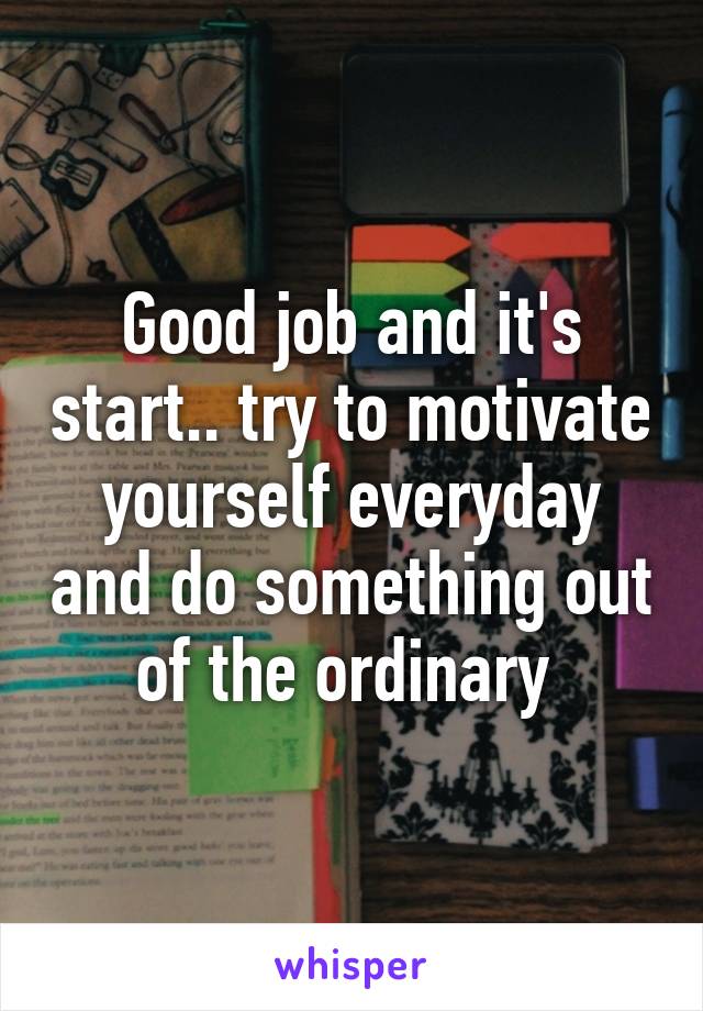 Good job and it's start.. try to motivate yourself everyday and do something out of the ordinary 