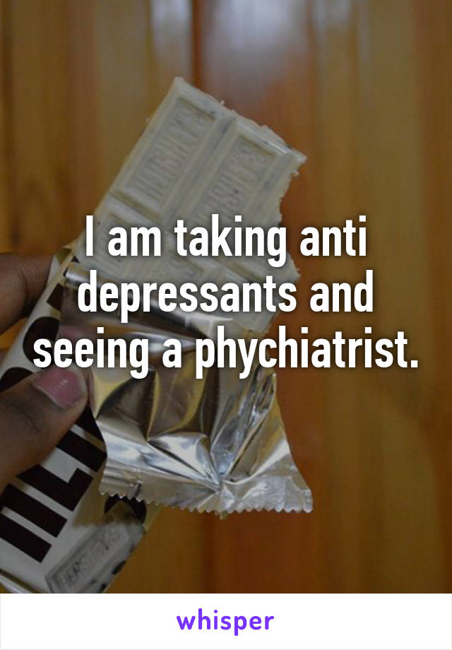 I am taking anti depressants and seeing a phychiatrist. 