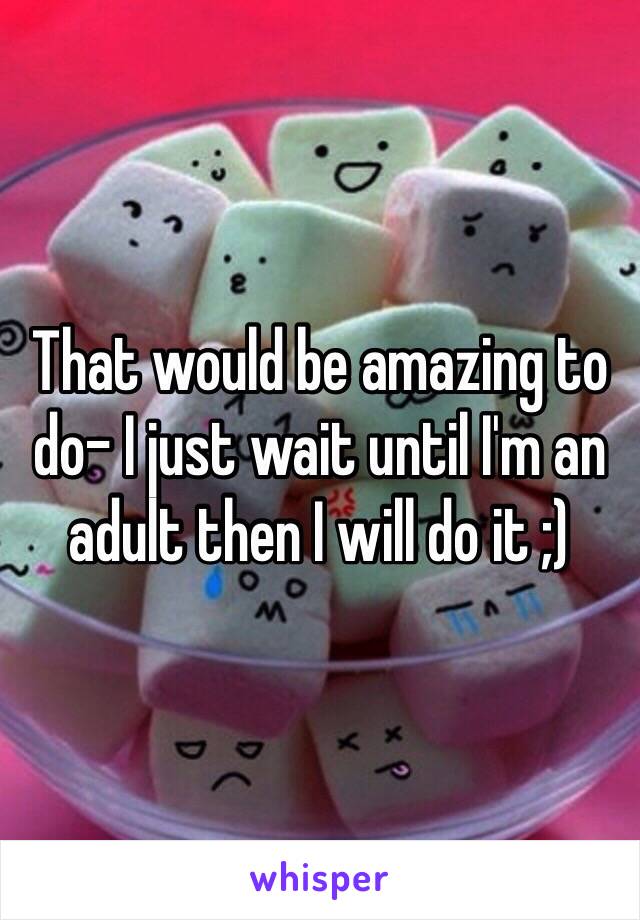 That would be amazing to do- I just wait until I'm an adult then I will do it ;)