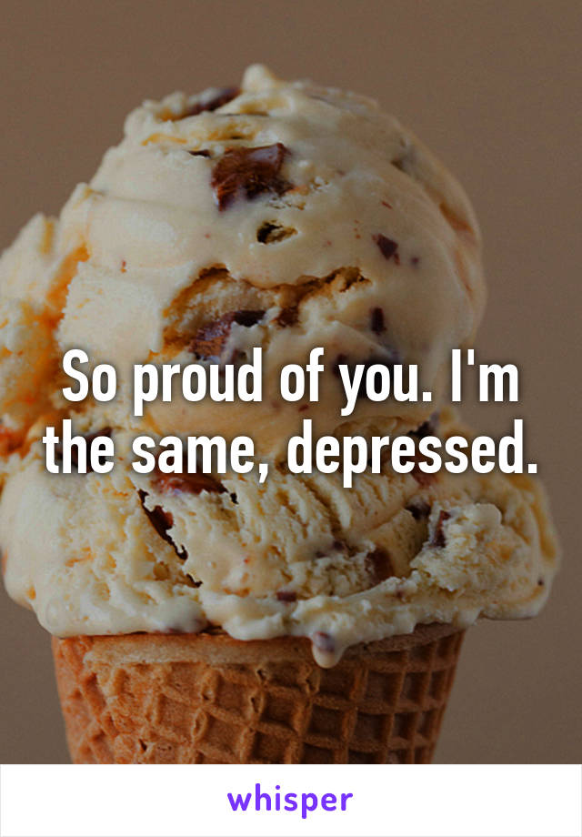 So proud of you. I'm the same, depressed.