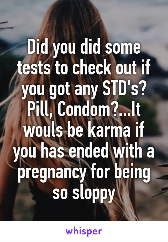 Did you did some tests to check out if you got any STD's? Pill, Condom?...It wouls be karma if you has ended with a pregnancy for being so sloppy