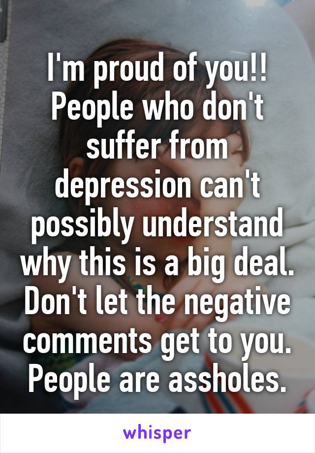 I'm proud of you!! People who don't suffer from depression can't possibly understand why this is a big deal. Don't let the negative comments get to you. People are assholes.