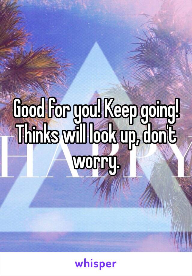 Good for you! Keep going! Thinks will look up, don't worry. 