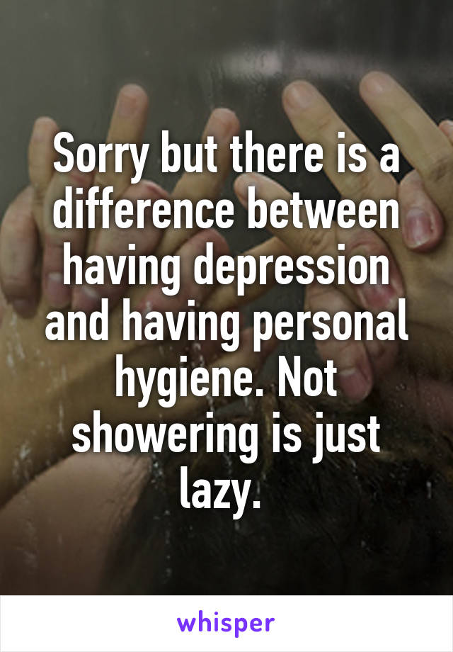 Sorry but there is a difference between having depression and having personal hygiene. Not showering is just lazy. 