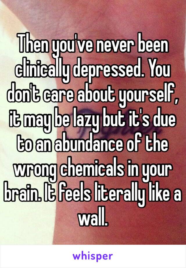 Then you've never been clinically depressed. You don't care about yourself, it may be lazy but it's due to an abundance of the wrong chemicals in your brain. It feels literally like a wall. 