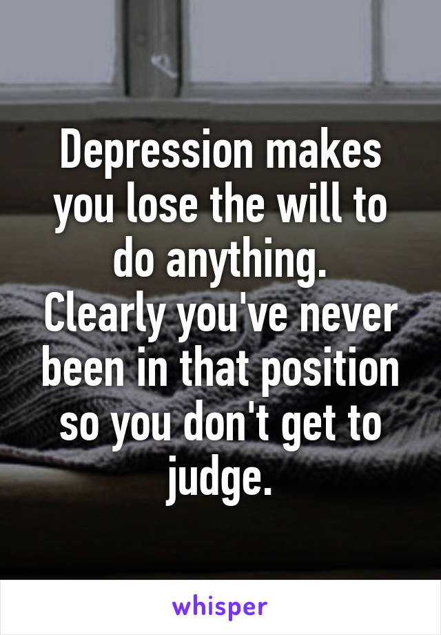 Depression makes you lose the will to do anything.
Clearly you've never been in that position so you don't get to judge.