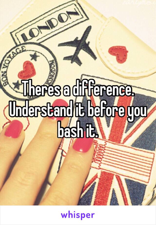 Theres a difference. Understand it before you bash it.