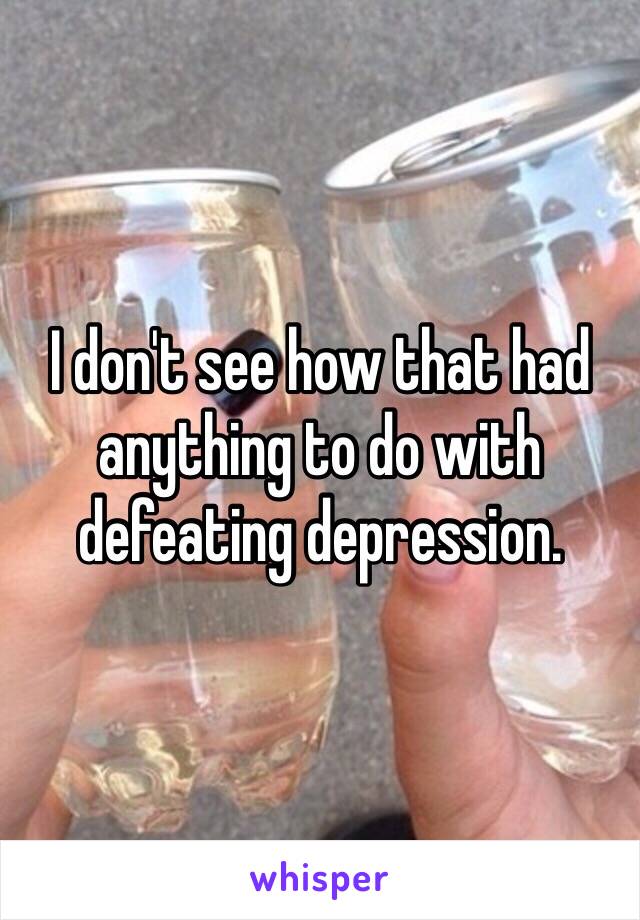 I don't see how that had anything to do with defeating depression. 