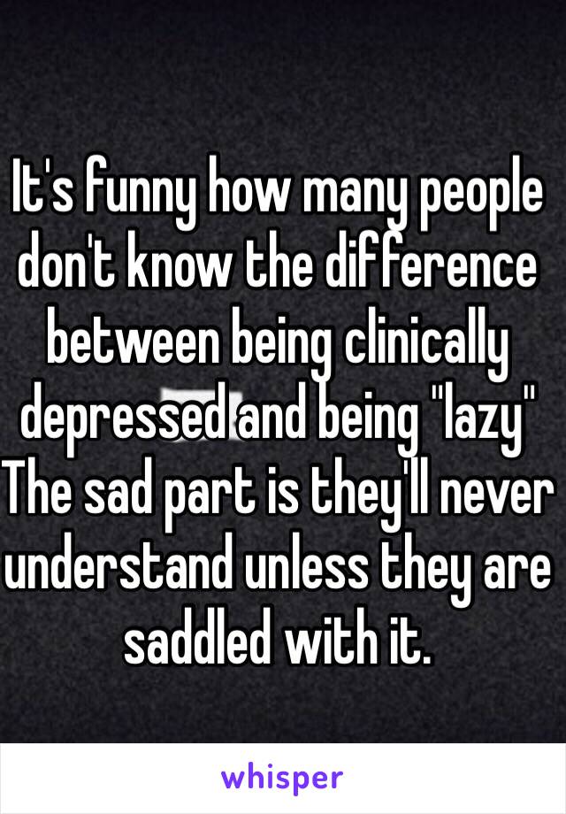 It's funny how many people don't know the difference between being clinically depressed and being "lazy" The sad part is they'll never understand unless they are saddled with it. 