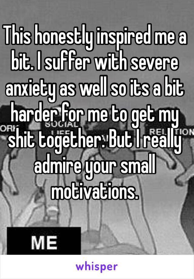 This honestly inspired me a bit. I suffer with severe anxiety as well so its a bit harder for me to get my shit together. But I really admire your small motivations.