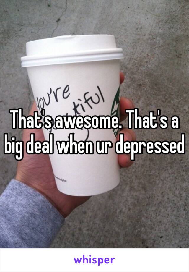 That's awesome. That's a big deal when ur depressed 