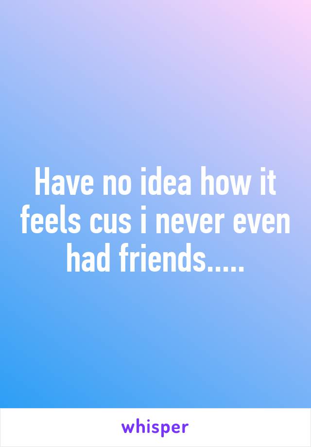 Have no idea how it feels cus i never even had friends.....