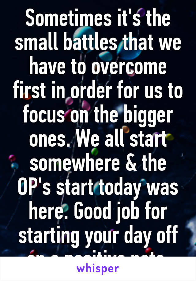 Sometimes it's the small battles that we have to overcome first in order for us to focus on the bigger ones. We all start somewhere & the OP's start today was here. Good job for starting your day off on a positive note.