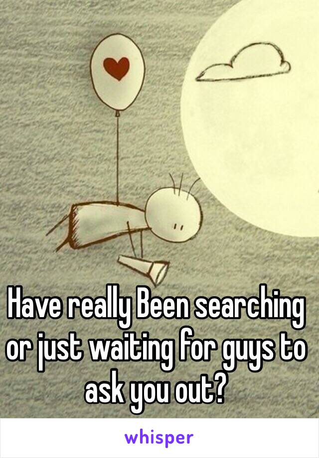 Have really Been searching or just waiting for guys to ask you out?