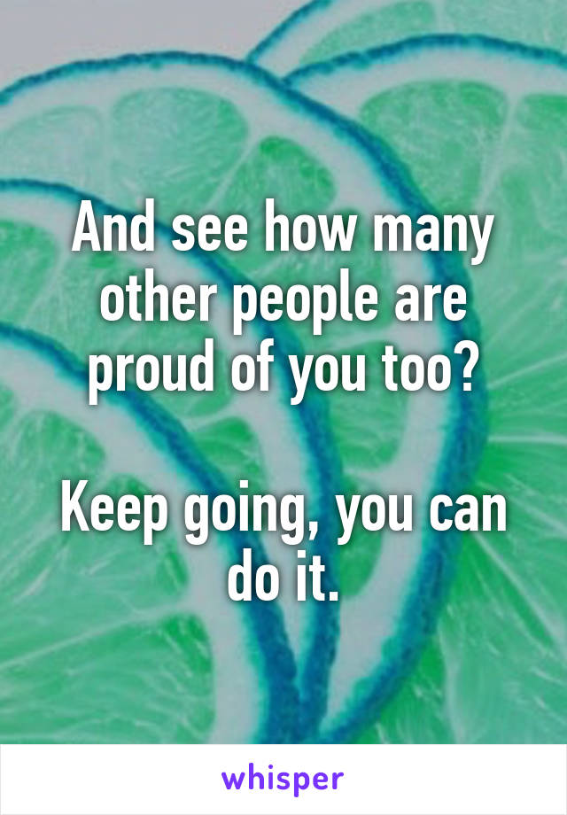 And see how many other people are proud of you too?

Keep going, you can do it.