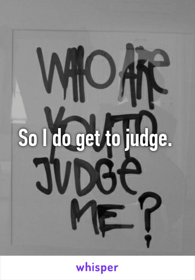 So I do get to judge. 