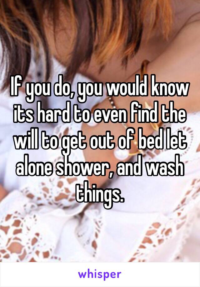 If you do, you would know its hard to even find the will to get out of bed let alone shower, and wash things. 