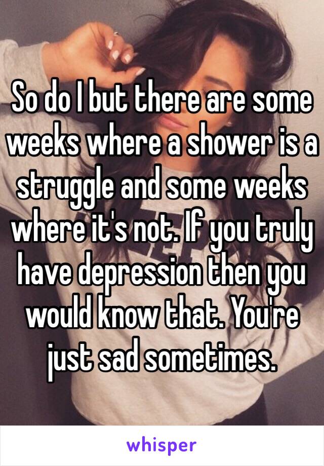 So do I but there are some weeks where a shower is a struggle and some weeks where it's not. If you truly have depression then you would know that. You're just sad sometimes. 