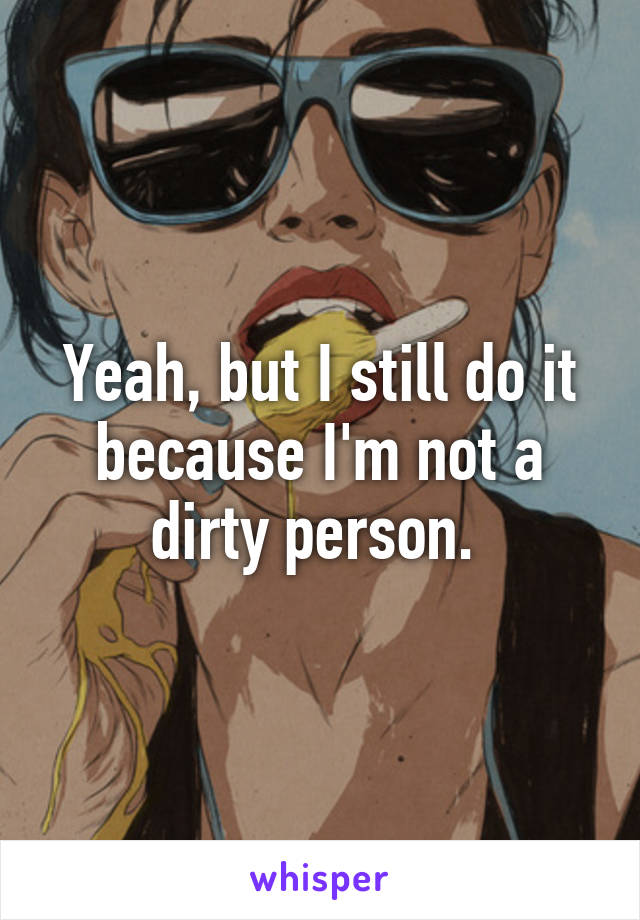 Yeah, but I still do it because I'm not a dirty person. 