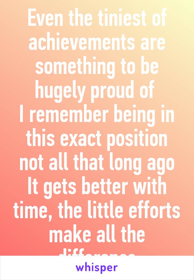 Even the tiniest of achievements are something to be hugely proud of 
I remember being in this exact position not all that long ago
It gets better with time, the little efforts make all the difference