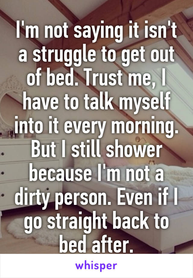 I'm not saying it isn't a struggle to get out of bed. Trust me, I have to talk myself into it every morning. But I still shower because I'm not a dirty person. Even if I go straight back to bed after.