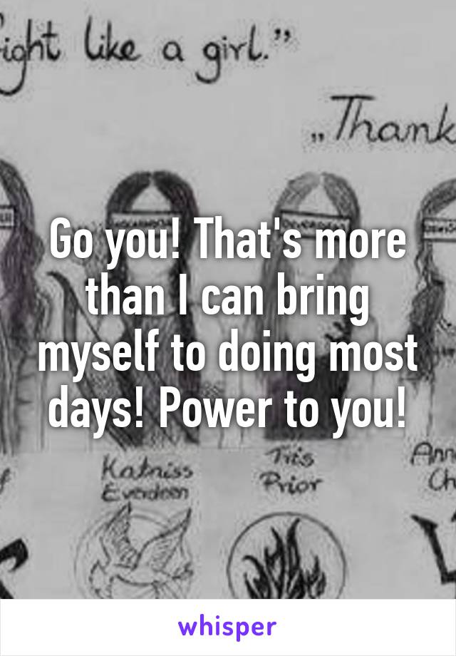 Go you! That's more than I can bring myself to doing most days! Power to you!