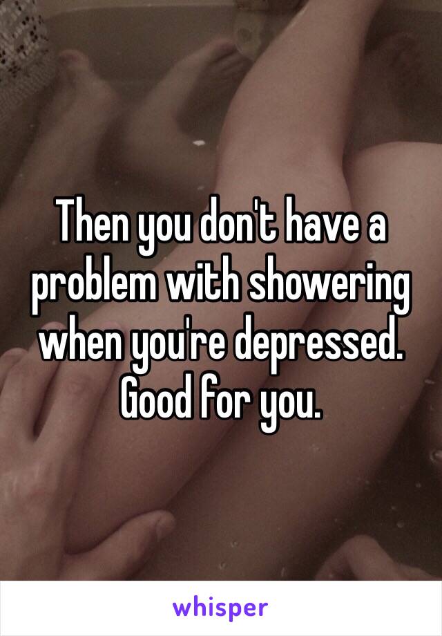 Then you don't have a problem with showering when you're depressed. Good for you. 