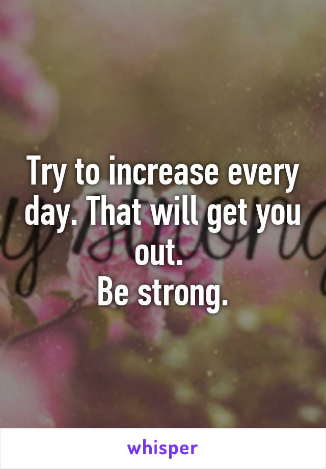 Try to increase every day. That will get you out. 
Be strong.