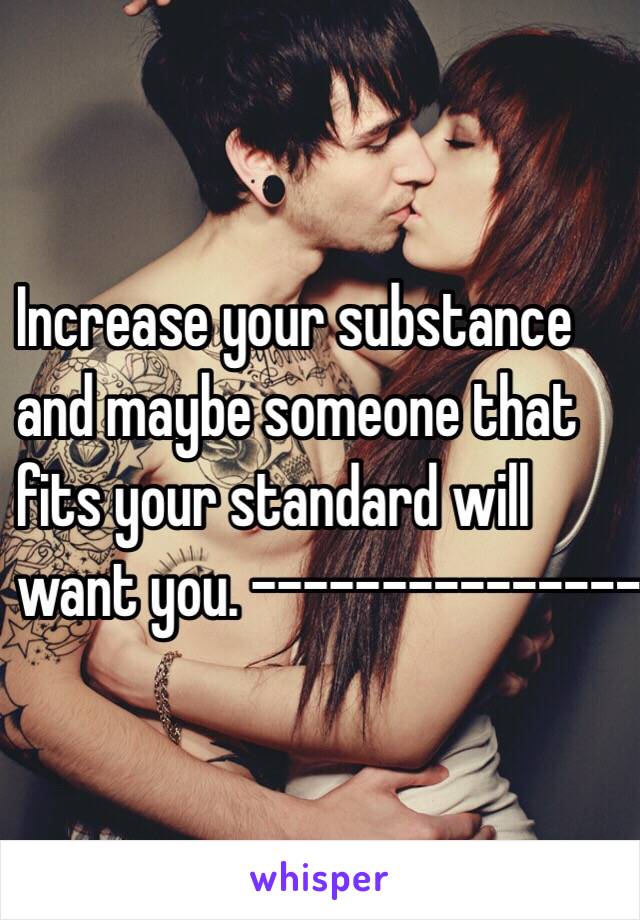 Increase your substance 
and maybe someone that 
fits your standard will 
want you. ---------------------