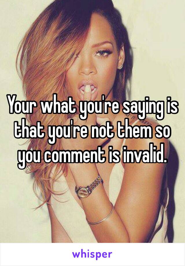 Your what you're saying is that you're not them so you comment is invalid. 