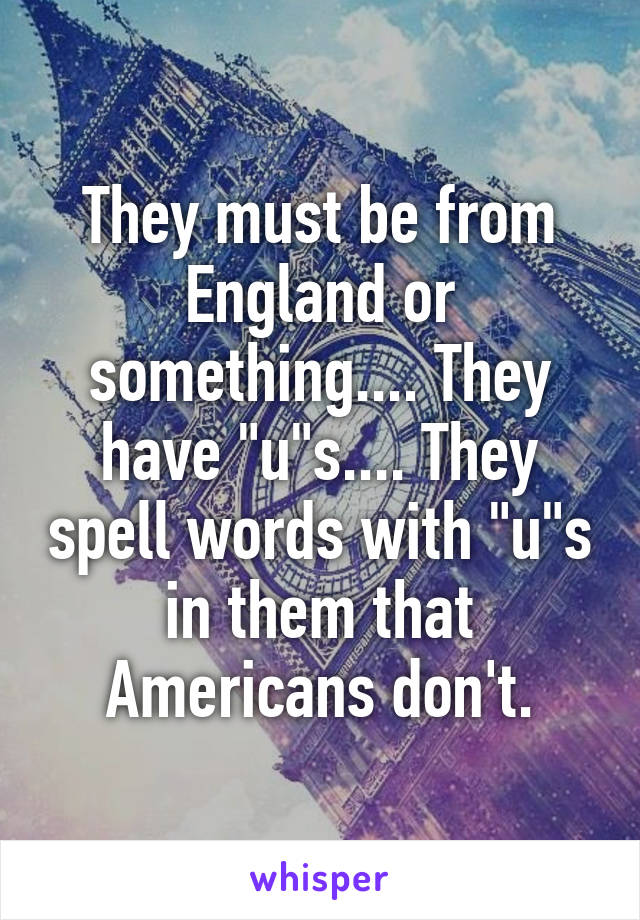 They must be from England or something.... They have "u"s.... They spell words with "u"s in them that Americans don't.