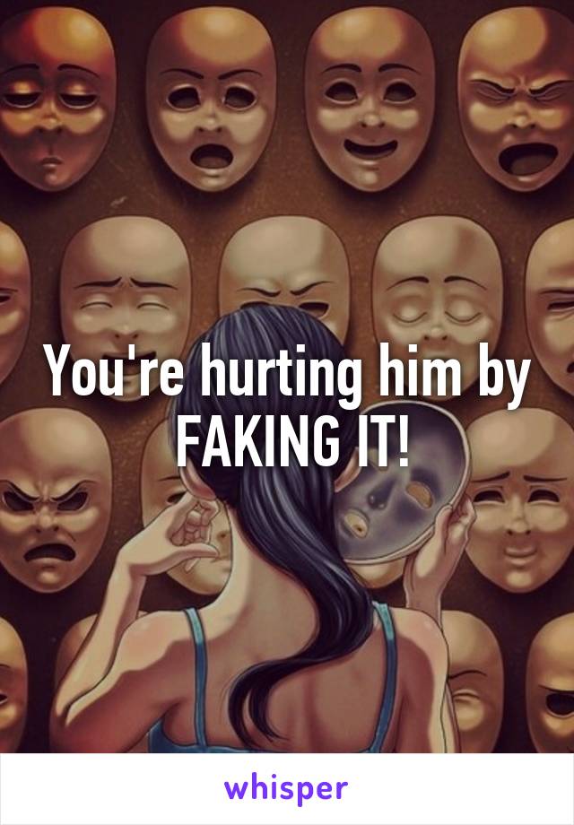 You're hurting him by  FAKING IT!