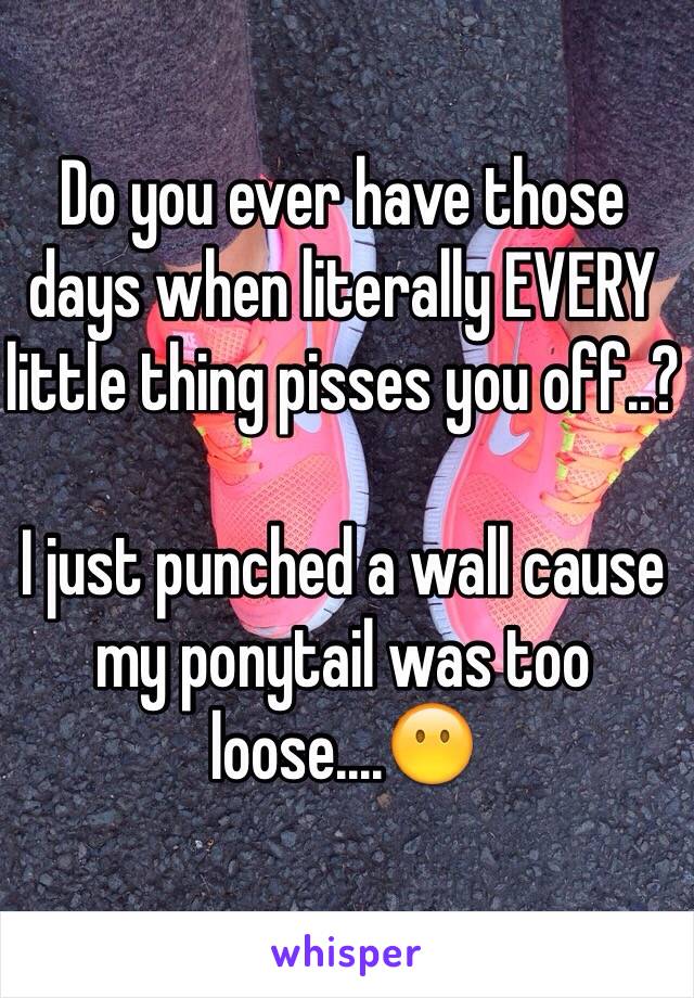 Do you ever have those days when literally EVERY little thing pisses you off..?

I just punched a wall cause my ponytail was too loose....😶